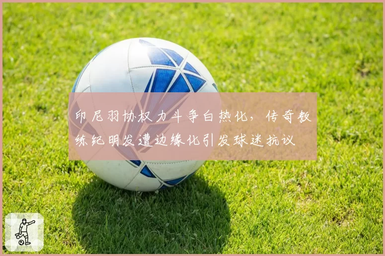 印尼羽协权力斗争白热化，传奇教练纪明发遭边缘化引发球迷抗议