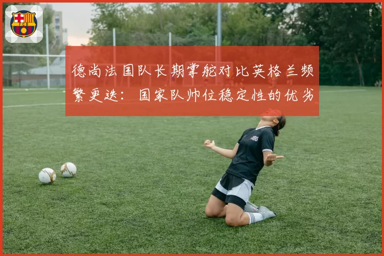 德尚法国队长期掌舵对比英格兰频繁更迭:国家队帅位稳定性的优劣探讨
