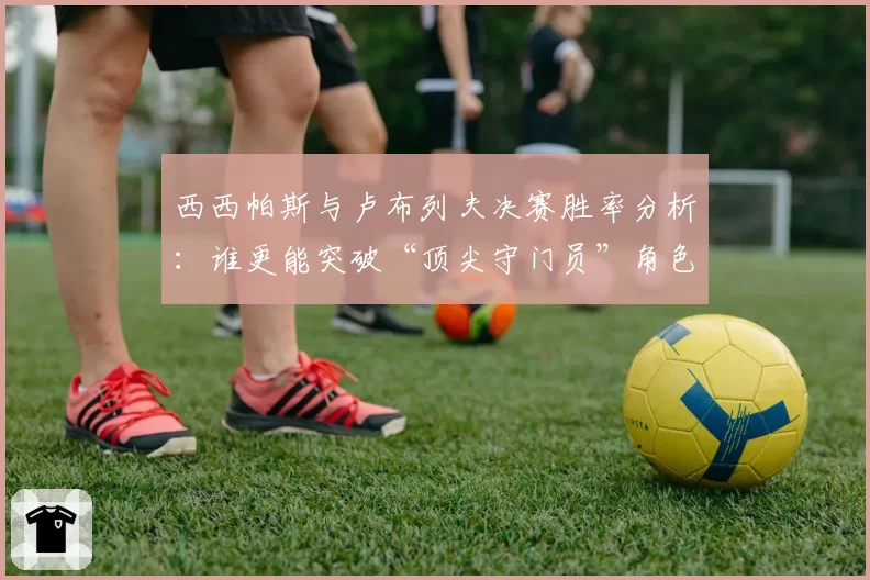 西西帕斯与卢布列夫决赛胜率分析：谁更能突破“顶尖守门员”角色？