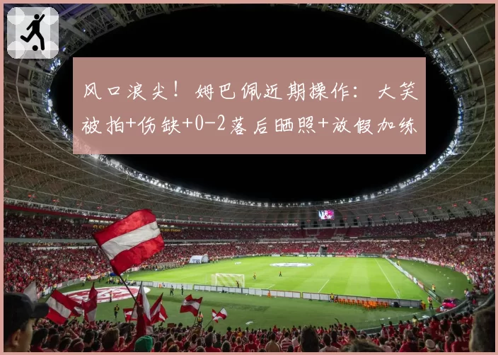 风口浪尖！姆巴佩近期操作：大笑被拍+伤缺+0-2落后晒照+放假加练