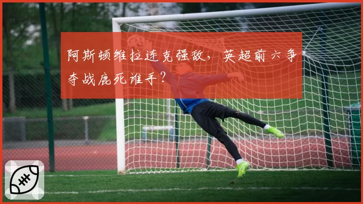 阿斯顿维拉连克强敌,英超前六争夺战鹿死谁手?