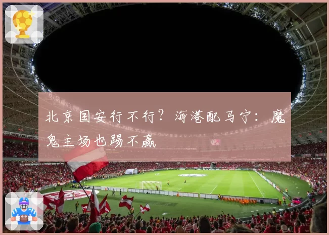北京国安行不行？海港配马宁：魔鬼主场也踢不赢
