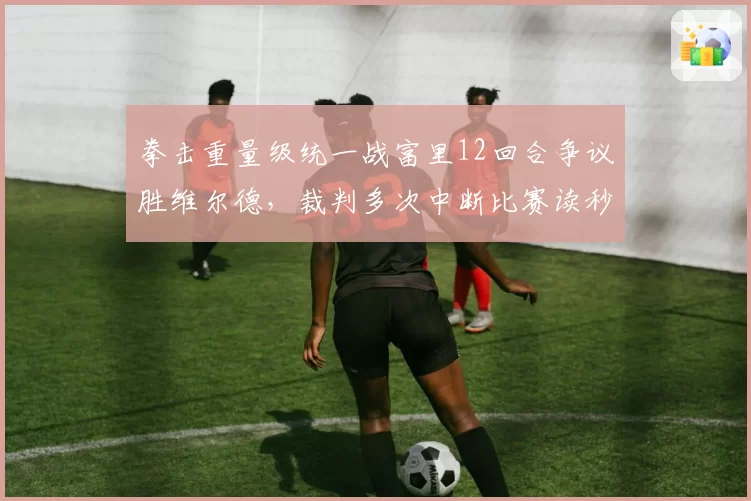 拳击重量级统一战富里12回合争议胜维尔德，裁判多次中断比赛读秒过长遭炮轰