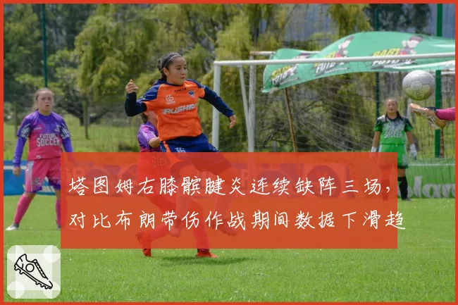 塔图姆右膝髌腱炎连续缺阵三场,对比布朗带伤作战期间数据下滑趋势截然不同