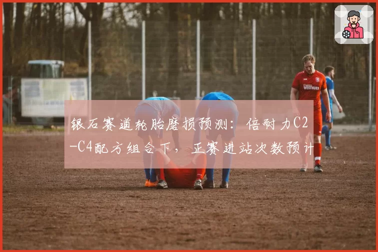 银石赛道轮胎磨损预测：倍耐力C2-C4配方组合下，正赛进站次数预计2.5次