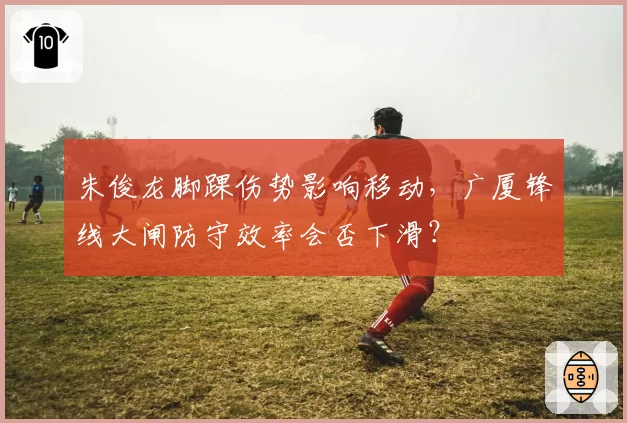 朱俊龙脚踝伤势影响移动，广厦锋线大闸防守效率会否下滑？