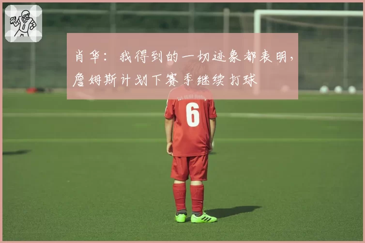 肖华：我得到的一切迹象都表明，詹姆斯计划下赛季继续打球