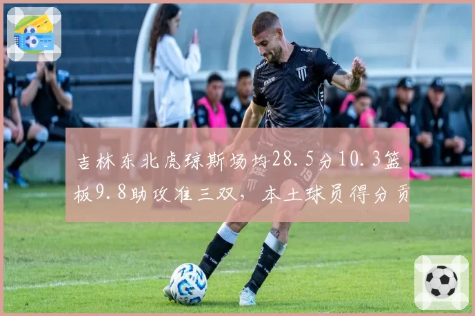 吉林东北虎琼斯场均28.5分10.3篮板9.8助攻准三双，本土球员得分贡献率仅32%