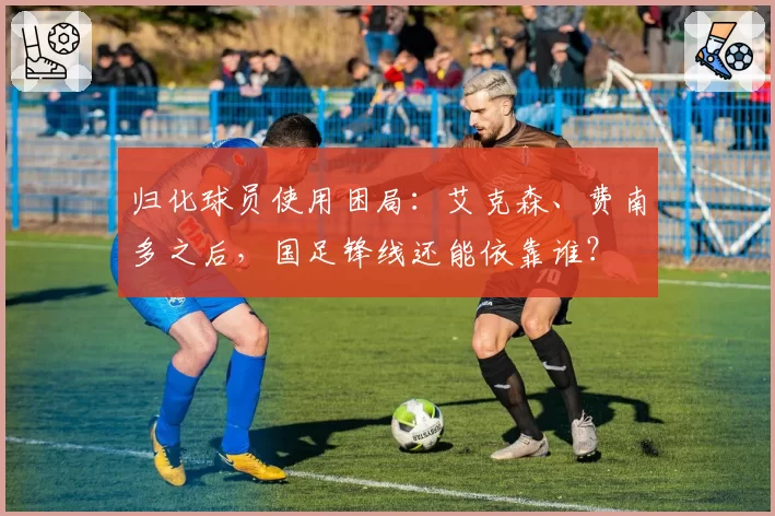 归化球员使用困局：艾克森、费南多之后，国足锋线还能依靠谁？