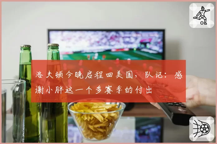 洛夫顿今晚启程回美国,队记:感谢小胖这一个多赛季的付出