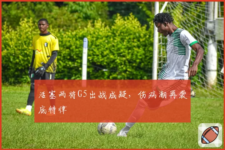 活塞两将G5出战成疑，伤病潮再袭底特律