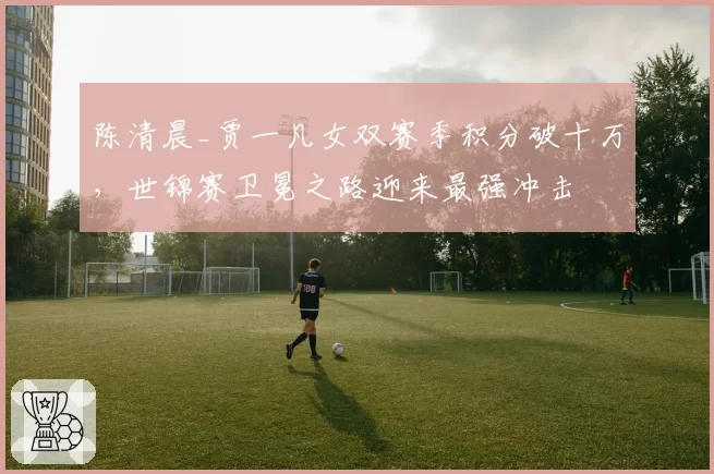 陈清晨_贾一凡女双赛季积分破十万，世锦赛卫冕之路迎来最强冲击