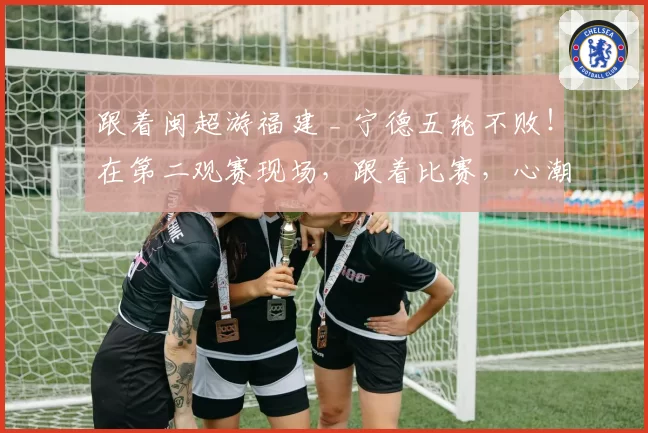 跟着闽超游福建 _ 宁德五轮不败！在第二观赛现场，跟着比赛，心潮澎湃！