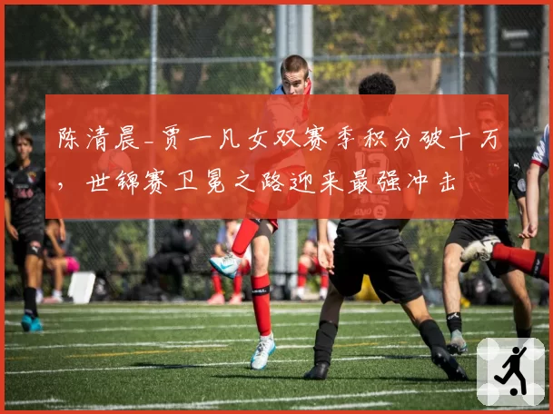 陈清晨_贾一凡女双赛季积分破十万，世锦赛卫冕之路迎来最强冲击