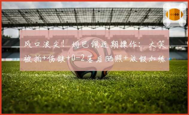 风口浪尖！姆巴佩近期操作：大笑被拍+伤缺+0-2落后晒照+放假加练