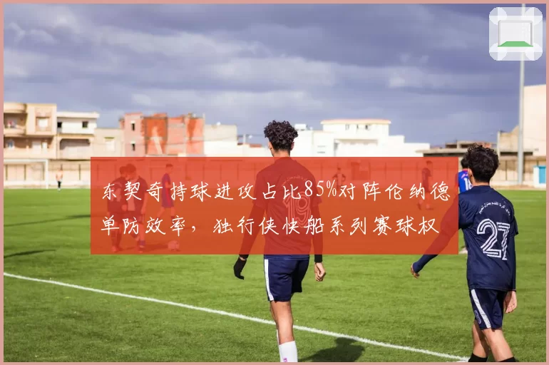 东契奇持球进攻占比85%对阵伦纳德单防效率，独行侠快船系列赛球权分配成焦点