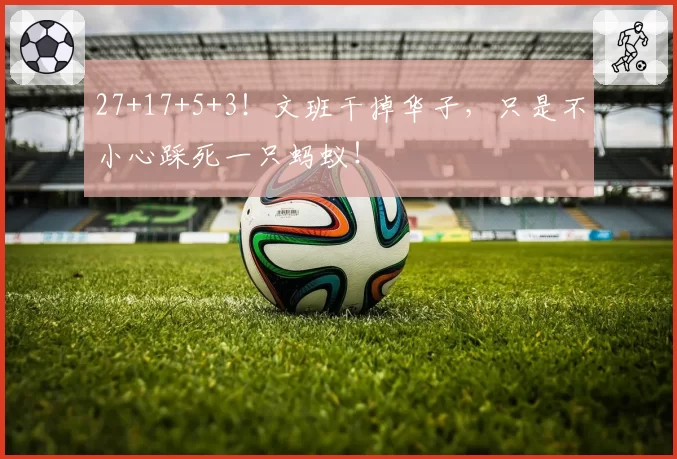 27+17+5+3！文班干掉华子，只是不小心踩死一只蚂蚁！