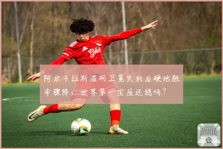 阿尔卡拉斯温网卫冕失利后硬地胜率骤降，世界第一宝座还稳吗？