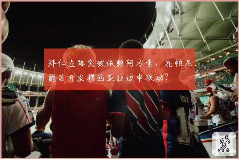 拜仁左路突破依赖阿方索，孔帕尼能否开发穆西亚拉边中联动？