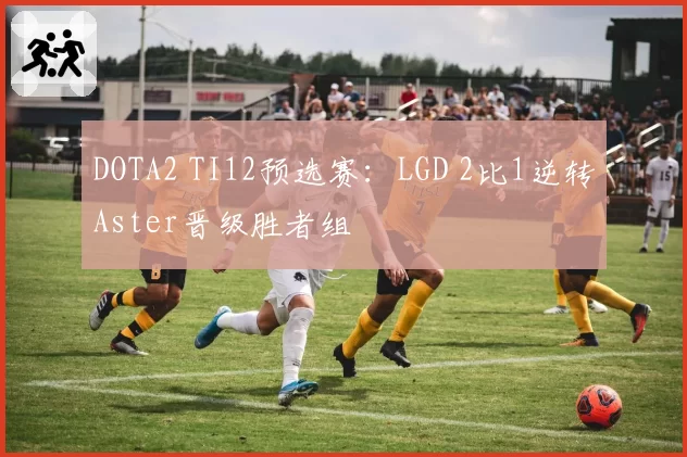 DOTA2 TI12预选赛：LGD 2比1逆转Aster晋级胜者组