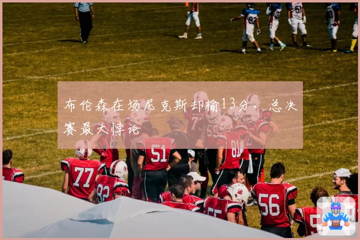 布伦森在场尼克斯却输13分，总决赛最大悖论