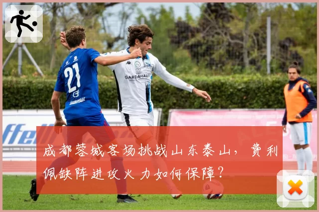 成都蓉城客场挑战山东泰山,费利佩缺阵进攻火力如何保障?