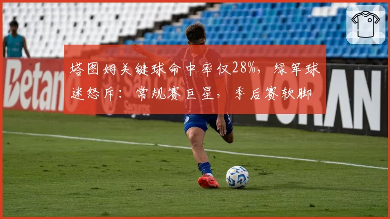 塔图姆关键球命中率仅28%，绿军球迷怒斥：常规赛巨星，季后赛软脚虾