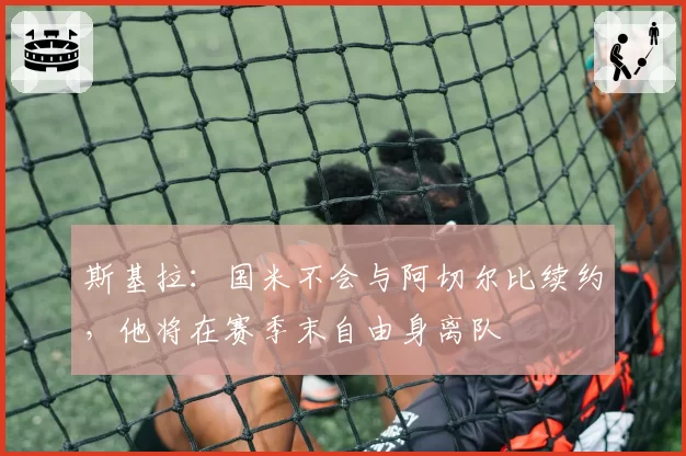 斯基拉:国米不会与阿切尔比续约,他将在赛季末自由身离队