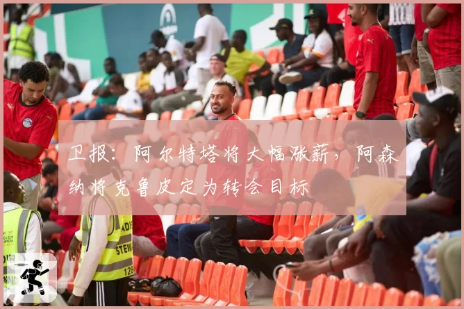 卫报:阿尔特塔将大幅涨薪,阿森纳将克鲁皮定为转会目标