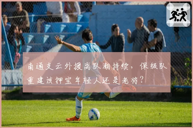 南通支云外援离队潮持续，保级队重建该押宝年轻人还是老将？