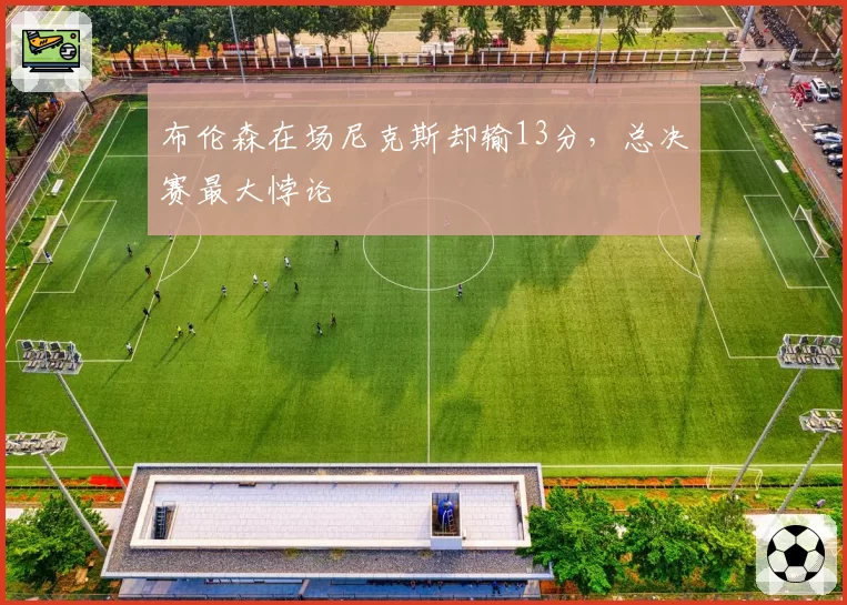 布伦森在场尼克斯却输13分，总决赛最大悖论