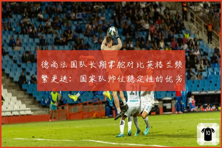 德尚法国队长期掌舵对比英格兰频繁更迭：国家队帅位稳定性的优劣探讨