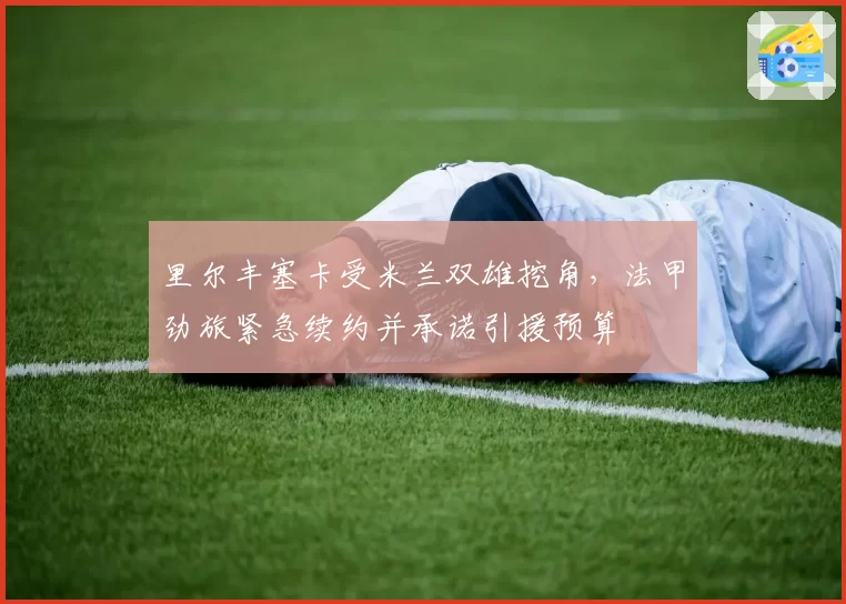 里尔丰塞卡受米兰双雄挖角,法甲劲旅紧急续约并承诺引援预算