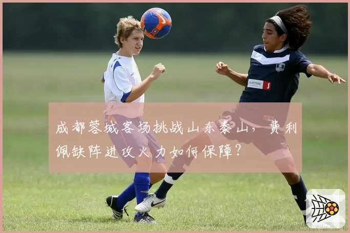 成都蓉城客场挑战山东泰山,费利佩缺阵进攻火力如何保障?