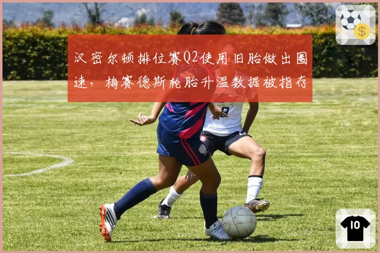 汉密尔顿排位赛Q2使用旧胎做出圈速,梅赛德斯轮胎升温数据被指存疑