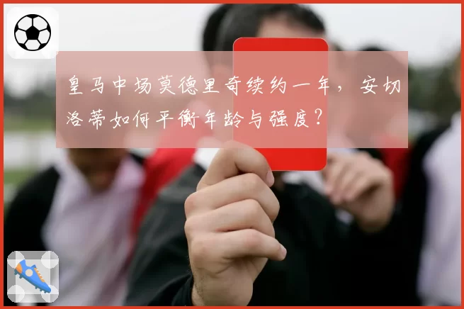 皇马中场莫德里奇续约一年，安切洛蒂如何平衡年龄与强度？