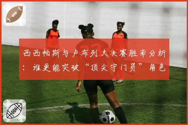 西西帕斯与卢布列夫决赛胜率分析：谁更能突破“顶尖守门员”角色？