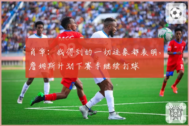 肖华：我得到的一切迹象都表明，詹姆斯计划下赛季继续打球