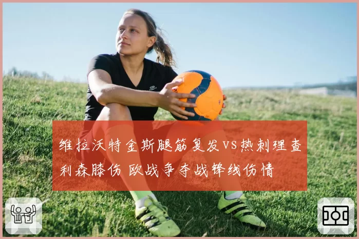 维拉沃特金斯腿筋复发vs热刺理查利森膝伤 欧战争夺战锋线伤情