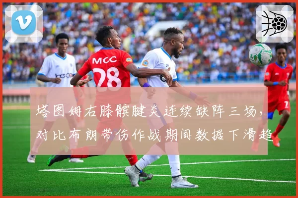 塔图姆右膝髌腱炎连续缺阵三场，对比布朗带伤作战期间数据下滑趋势截然不同