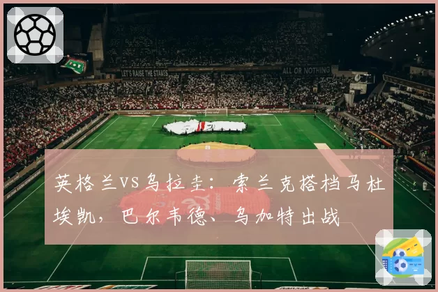 英格兰vs乌拉圭：索兰克搭档马杜埃凯，巴尔韦德、乌加特出战