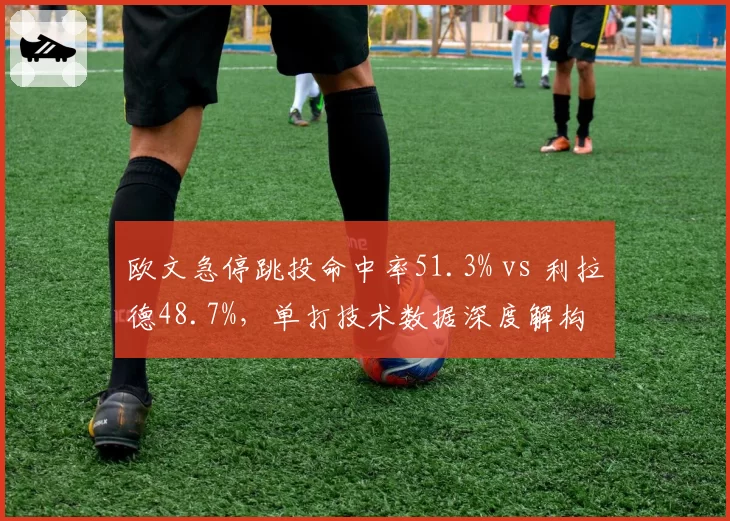 欧文急停跳投命中率51.3% vs 利拉德48.7%，单打技术数据深度解构