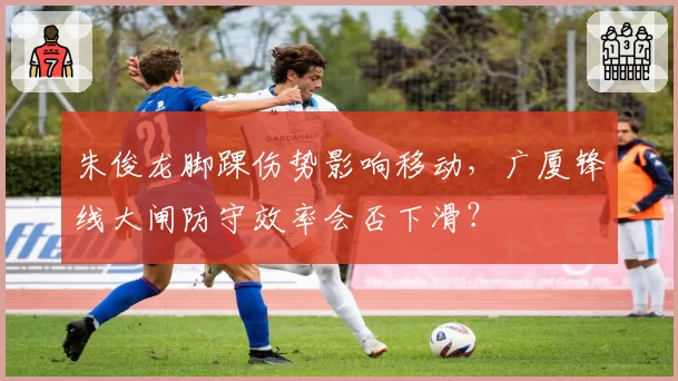 朱俊龙脚踝伤势影响移动，广厦锋线大闸防守效率会否下滑？
