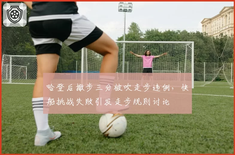 哈登后撤步三分被吹走步违例，快船挑战失败引发走步规则讨论