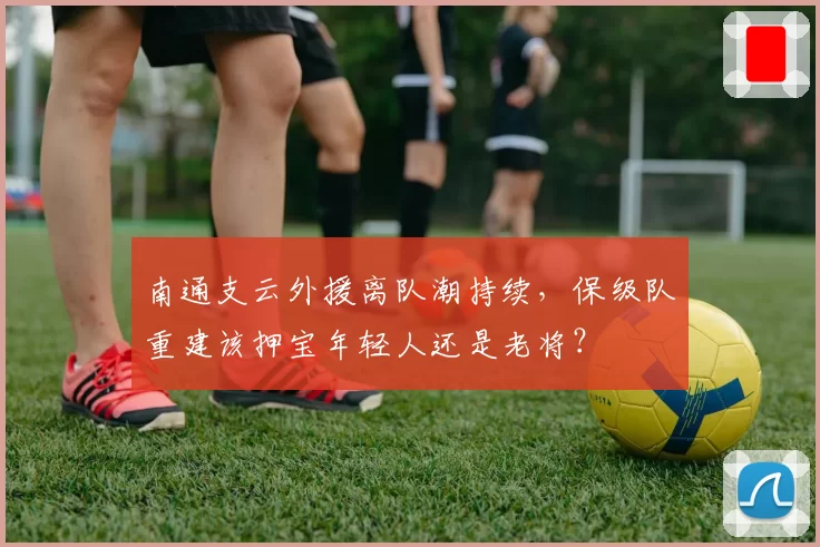 南通支云外援离队潮持续，保级队重建该押宝年轻人还是老将？