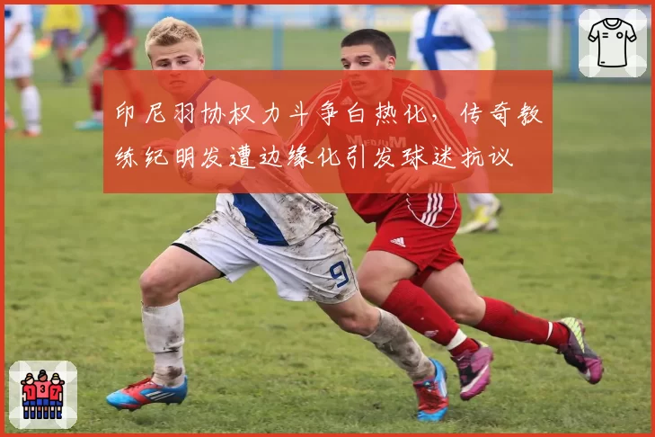 印尼羽协权力斗争白热化，传奇教练纪明发遭边缘化引发球迷抗议