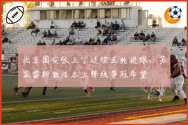 北京国安张玉宁连续五轮进球，苏亚雷斯激活本土锋线争冠希望