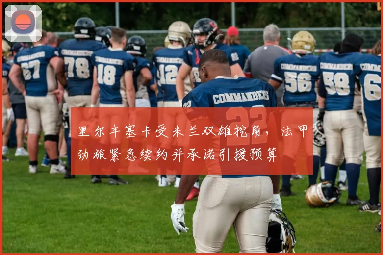 里尔丰塞卡受米兰双雄挖角,法甲劲旅紧急续约并承诺引援预算