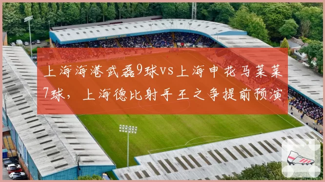上海海港武磊9球vs上海申花马莱莱7球，上海德比射手王之争提前预演