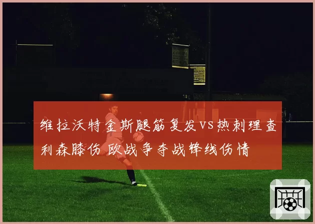 维拉沃特金斯腿筋复发vs热刺理查利森膝伤 欧战争夺战锋线伤情